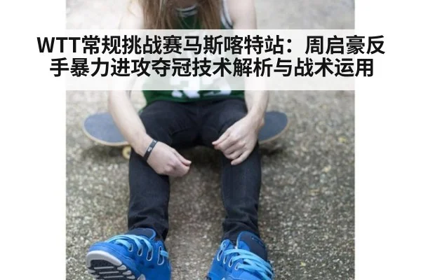 WTT常规挑战赛马斯喀特站:周启豪反手暴力进攻夺冠技术解析与战术运用
