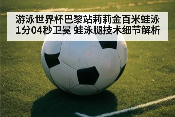 游泳世界杯巴黎站莉莉金百米蛙泳1分04秒卫冕 蛙泳腿技术细节解析