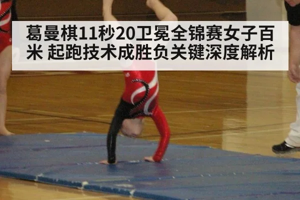 葛曼棋11秒20卫冕全锦赛女子百米 起跑技术成胜负关键深度解析